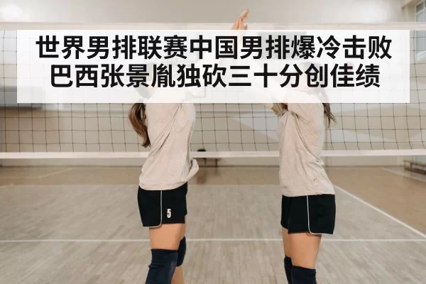 世界男排联赛中国男排爆冷击败巴西张景胤独砍三十分创佳绩