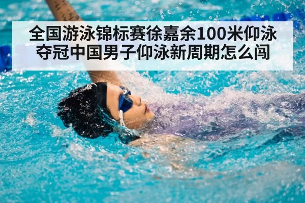 全国游泳锦标赛徐嘉余100米仰泳夺冠中国男子仰泳新周期怎么闯