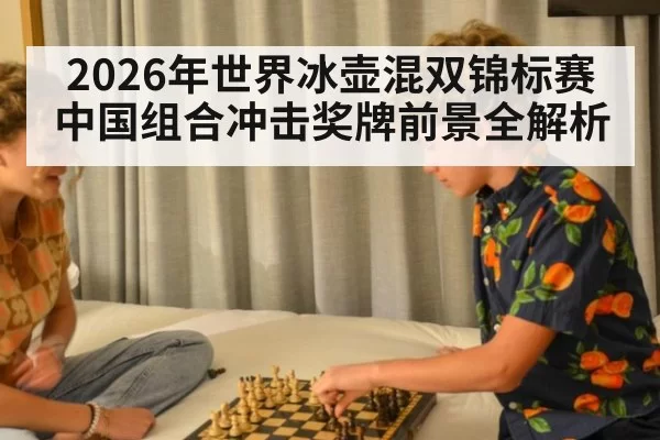 2026年世界冰壶混双锦标赛中国组合冲击奖牌前景全解析