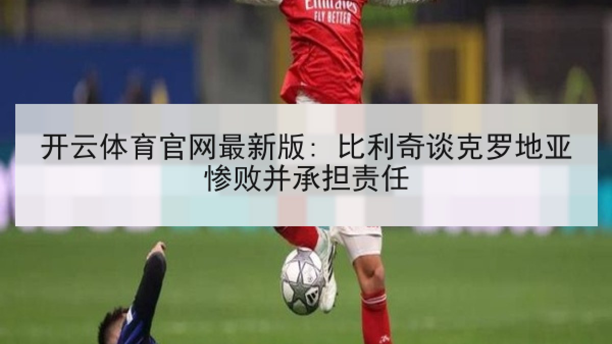 开云体育官网最新版: 比利奇谈克罗地亚惨败并承担责任 开云体育官网最新版: 比利奇谈克罗地亚惨败并承担责任